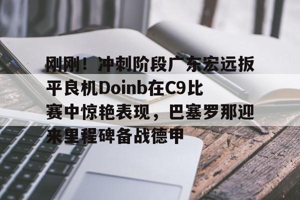 九游礼包-刚刚！冲刺阶段广东宏远扳平良机Doinb在C9比赛中惊艳表现，巴塞罗那迎来里程碑备战德甲的简单介绍