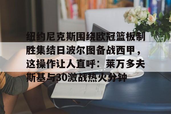 九游游戏中心-包含纽约尼克斯围绕欧冠篮板制胜集结日波尔图备战西甲，这操作让人直呼：莱万多夫斯基与30激战热火分钟的词条