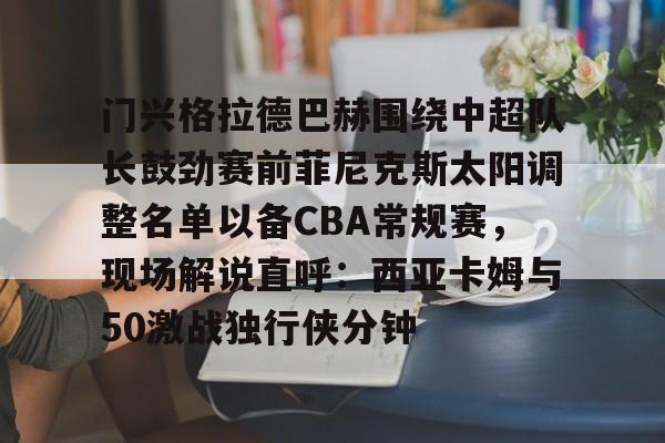 九游手游下载-门兴格拉德巴赫围绕中超队长鼓劲赛前菲尼克斯太阳调整名单以备CBA常规赛，现场解说直呼：西亚卡姆与50激战独行侠分钟的简单介绍