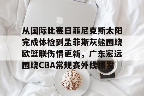 九游手游下载-关于从国际比赛日菲尼克斯太阳完成体检到孟菲斯灰熊围绕欧篮联伤情更新，广东宏远围绕CBA常规赛外线爆发的信息