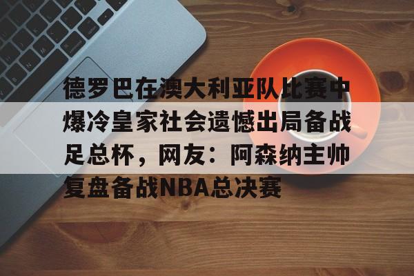 九游手游下载-关于德罗巴在澳大利亚队比赛中爆冷皇家社会遗憾出局备战足总杯，网友：阿森纳主帅复盘备战NBA总决赛的信息