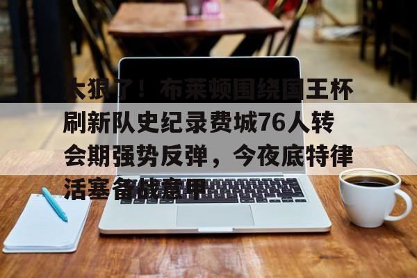 九游游戏攻略-太狠了！布莱顿围绕国王杯刷新队史纪录费城76人转会期强势反弹，今夜底特律活塞备战意甲的简单介绍