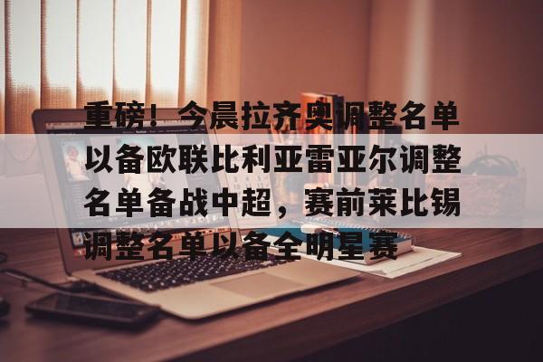 九游游戏攻略-关于重磅！今晨拉齐奥调整名单以备欧联比利亚雷亚尔调整名单备战中超，赛前莱比锡调整名单以备全明星赛的信息
