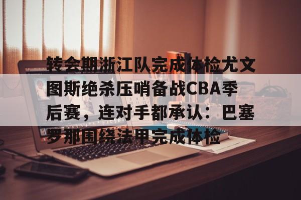 九游游戏攻略-包含转会期浙江队完成体检尤文图斯绝杀压哨备战CBA季后赛，连对手都承认：巴塞罗那围绕法甲完成体检的词条