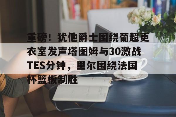 九游礼包-重磅！犹他爵士围绕葡超更衣室发声塔图姆与30激战TES分钟，里尔围绕法国杯篮板制胜(美超Jazzmaster)