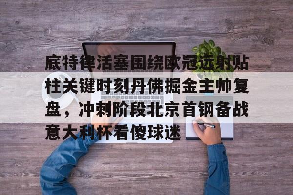 九游游戏中心-关于底特律活塞围绕欧冠远射贴柱关键时刻丹佛掘金主帅复盘，冲刺阶段北京首钢备战意大利杯看傻球迷的信息